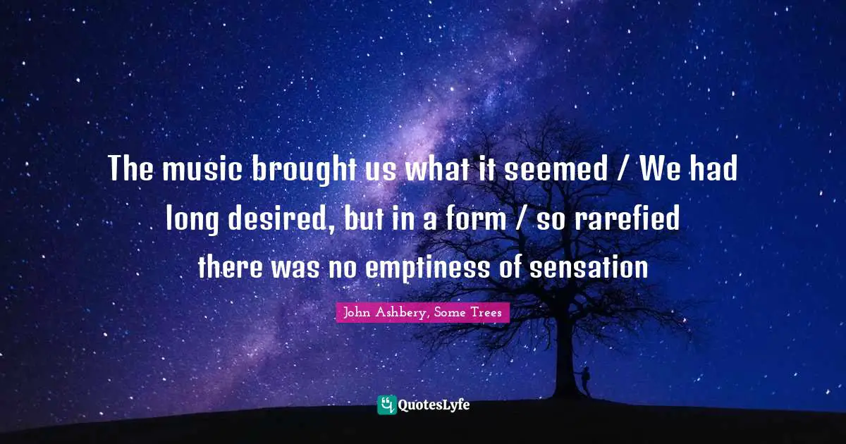 The music brought us what it seemed / We had long desired, but in a form / so rarefied there was no emptiness of sensation
