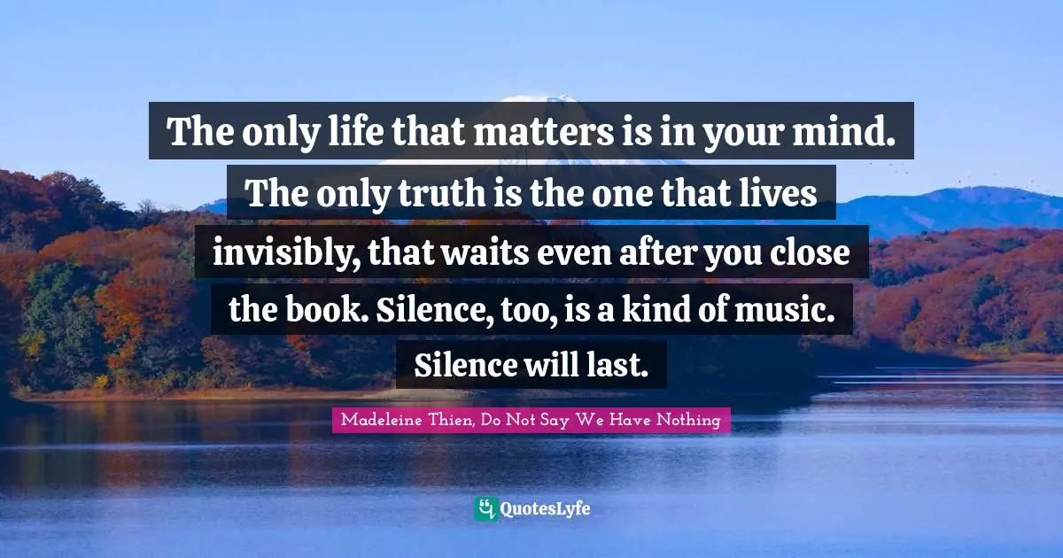 The only life that matters is in your mind. The only truth is the one that lives invisibly, that waits even after you close the book. Silence, too, is a kind of music. Silence will last.