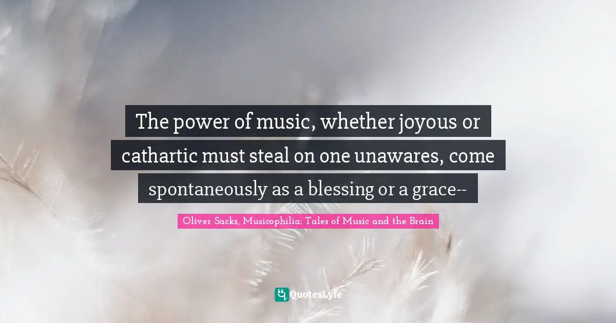 The power of music, whether joyous or cathartic must steal on one unawares, come spontaneously as a blessing or a grace--