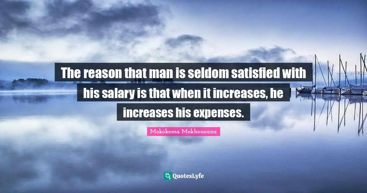 The reason that man is seldom satisfied with his salary is that when it increases, he increases his expenses.