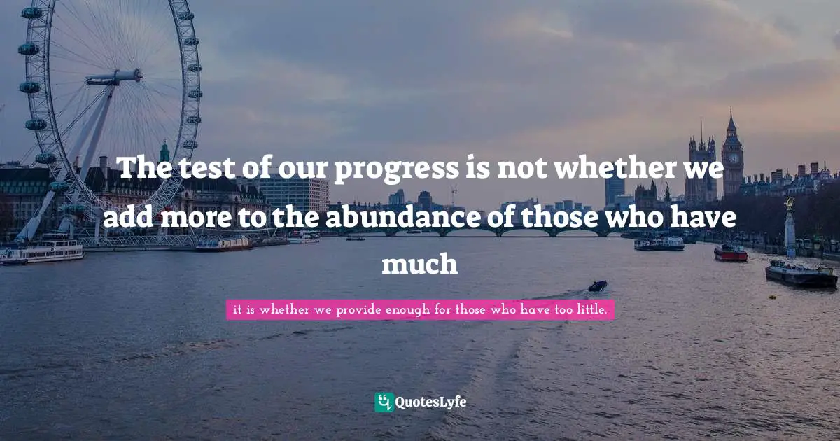 The test of our progress is not whether we add more to the abundance of those who have much