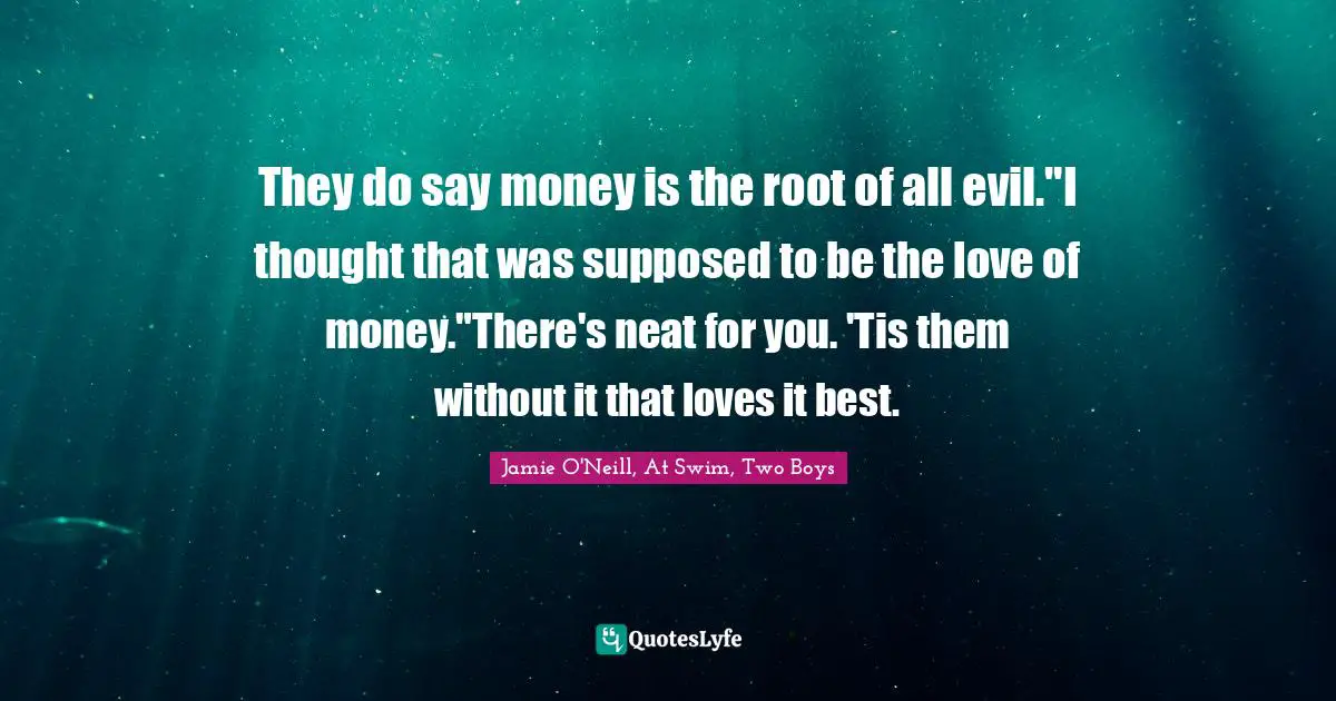 They do say money is the root of all evil."I thought that was supposed to be the love of money."There's neat for you. 'Tis them without it that loves it best.