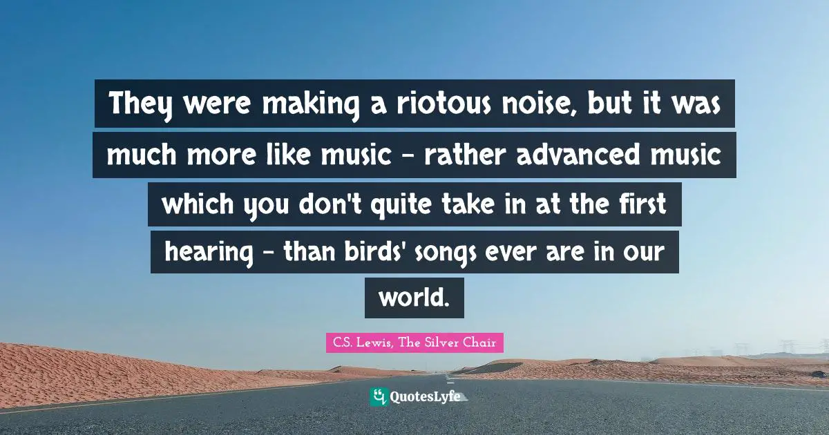 They were making a riotous noise, but it was much more like music - rather advanced music which you don't quite take in at the first hearing - than birds' songs ever are in our world.