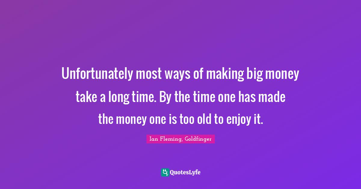 Unfortunately most ways of making big money take a long time. By the time one has made the money one is too old to enjoy it.