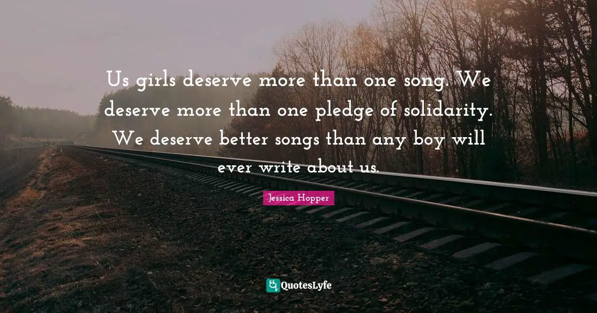 Jessica Hopper Quotes: "Us girls deserve more than one song. We deserve more than one pledge of solidarity. We deserve better songs than any boy will ever write about us."