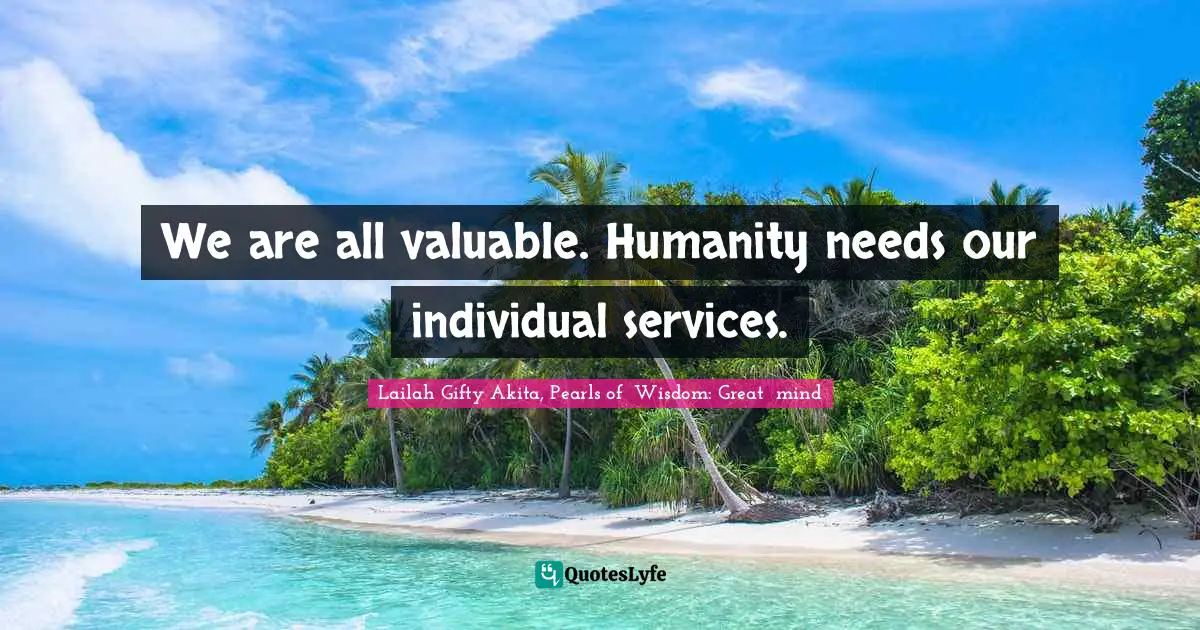 We are all valuable. Humanity needs our individual services.