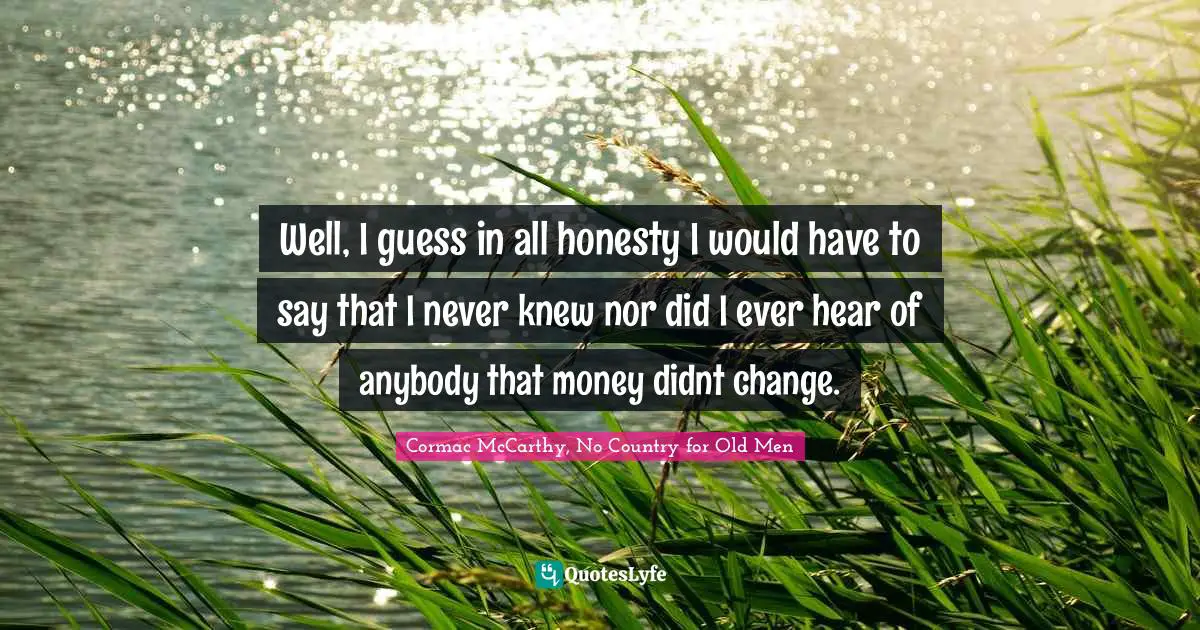 Well, I guess in all honesty I would have to say that I never knew nor did I ever hear of anybody that money didnt change.