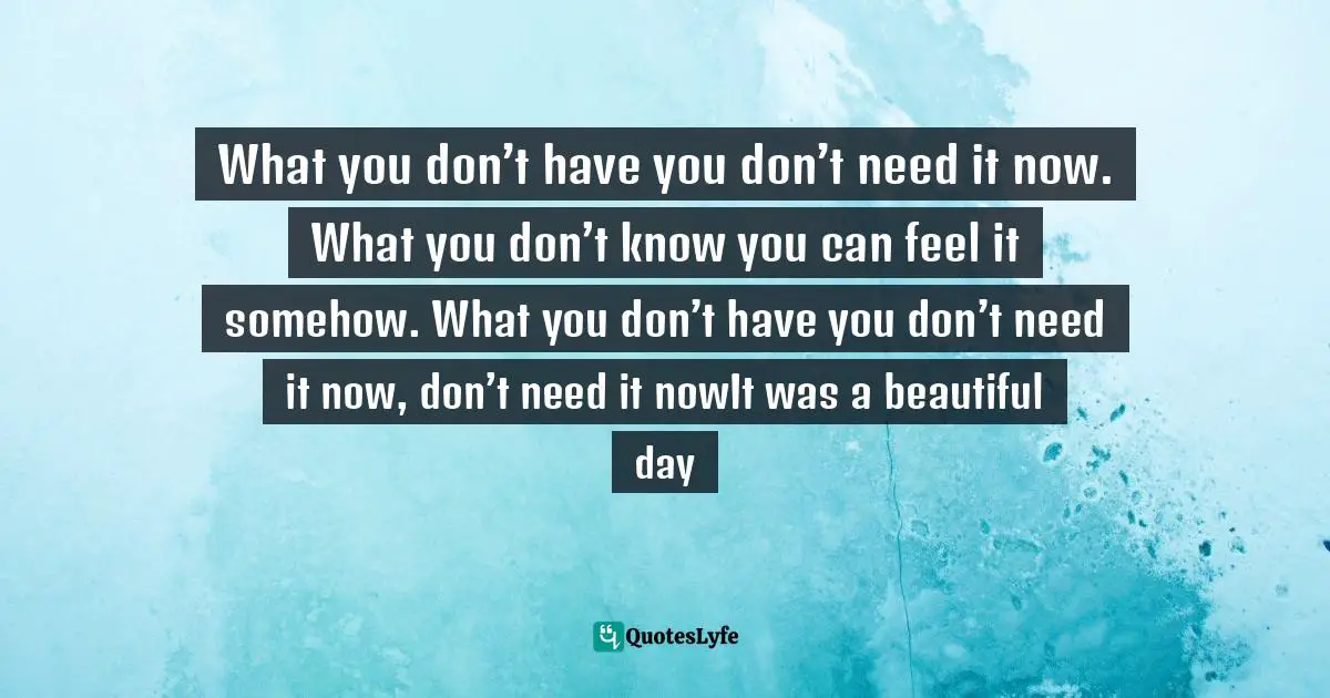 What you don’t have you don’t need it now.  What you don’t know you can feel it somehow . What you don’t have you don’t need it now , don’t need it now It was a beautiful day