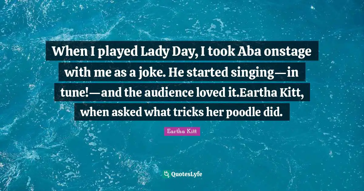 When I played Lady Day, I took Aba onstage with me as a joke. He started singing—in tune!—and the audience loved it.Eartha Kitt, when asked what tricks her poodle did.