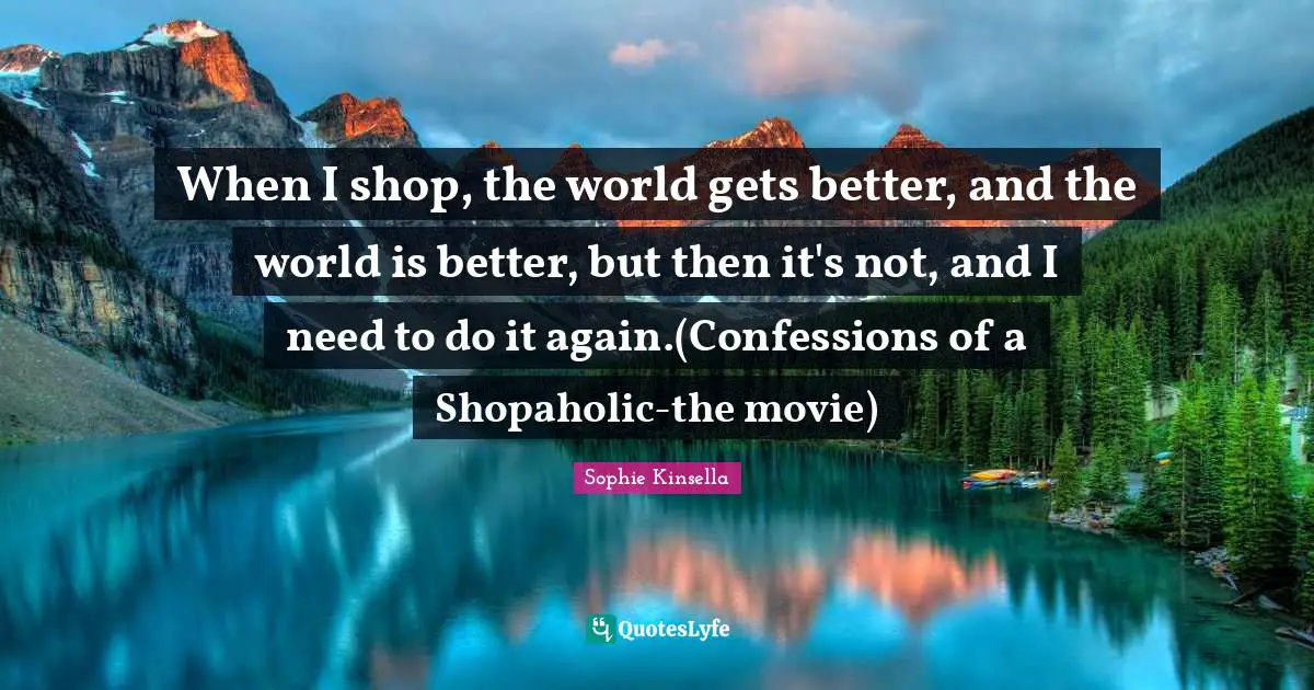 When I shop, the world gets better, and the world is better, but then it's not, and I need to do it again.(Confessions of a Shopaholic-the movie)