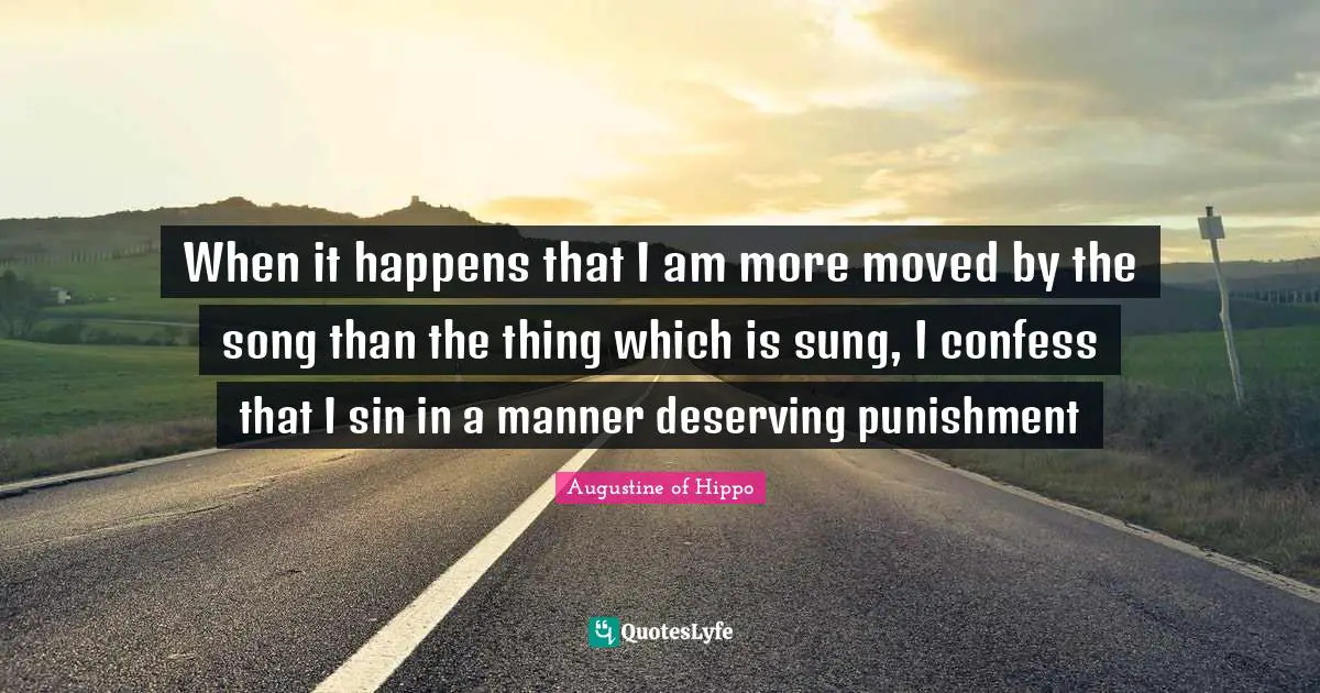 When it happens that I am more moved by the song than the thing which is sung, I confess that I sin in a manner deserving punishment