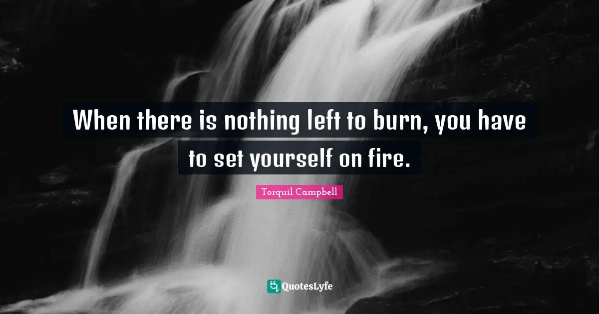 When there is nothing left to burn, you have to set yourself on fire.