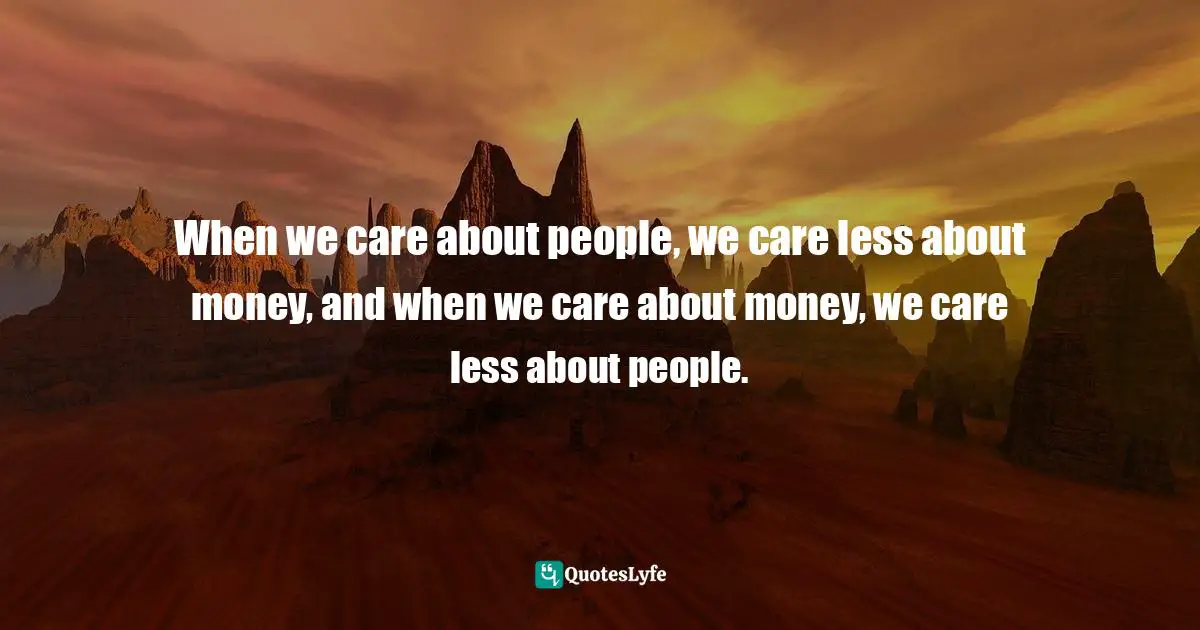 When we care about people, we care less about money, and when we care about money, we care less about people.
