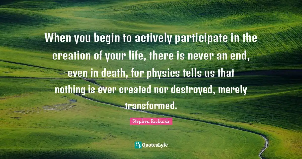 Wish Creation Quotes: "When you begin to actively participate in the creation of your life, there is never an end, even in death, for physics tells us that nothing is ever created nor destroyed, merely transformed."