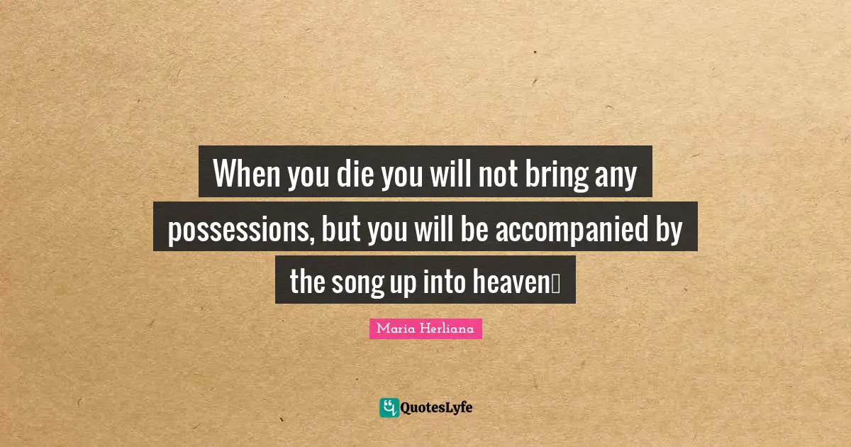 When you die you will not bring any possessions, but you will be accompanied by the song up into heaven…