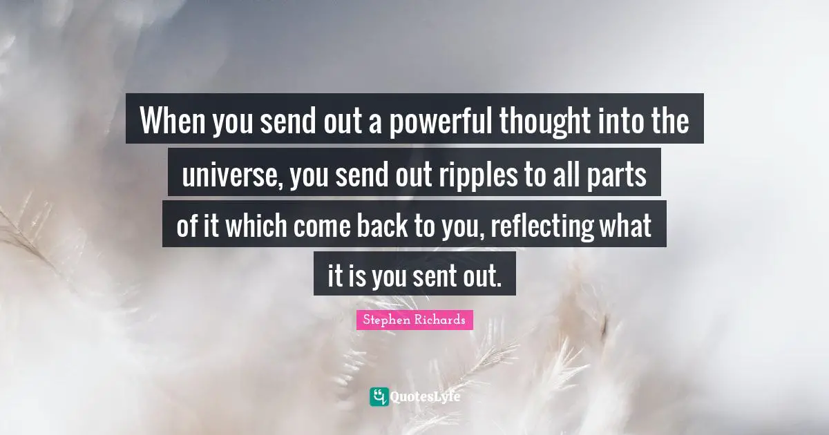 When you send out a powerful thought into the universe, you send out ripples to all parts of it which come back to you, reflecting what it is you sent out.