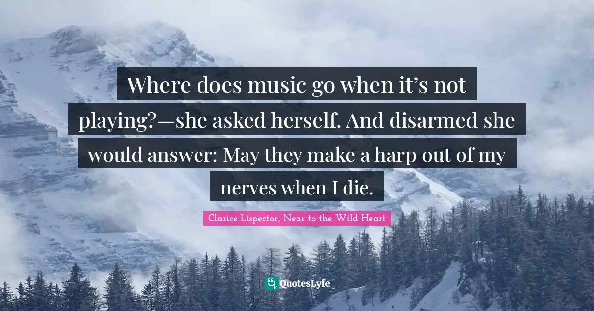 Where does music go when it’s not playing?—she asked herself. And disarmed she would answer: May they make a harp out of my nerves when I die.