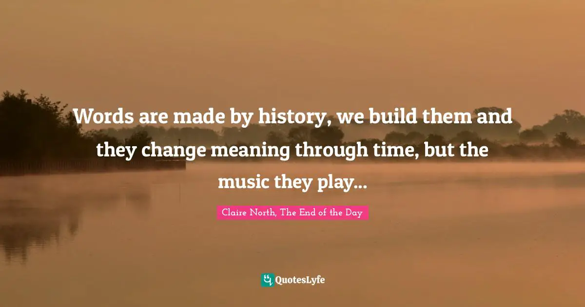Words are made by history, we build them and they change meaning through time, but the music they play...