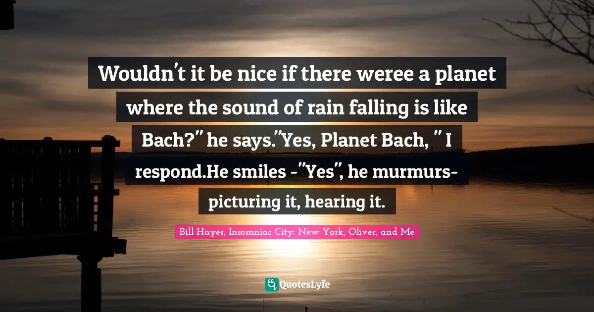 Wouldn't it be nice if there weree a planet where the sound of rain falling is like Bach?" he says."Yes, Planet Bach, " I respond.He smiles -"Yes", he murmurs- picturing it, hearing it.