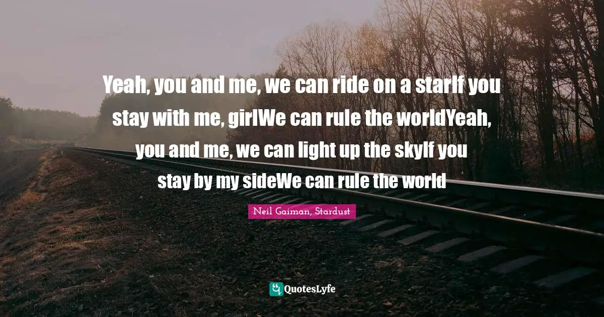 Yeah, you and me, we can ride on a starIf you stay with me, girlWe can rule the worldYeah, you and me, we can light up the skyIf you stay by my sideWe can rule the world