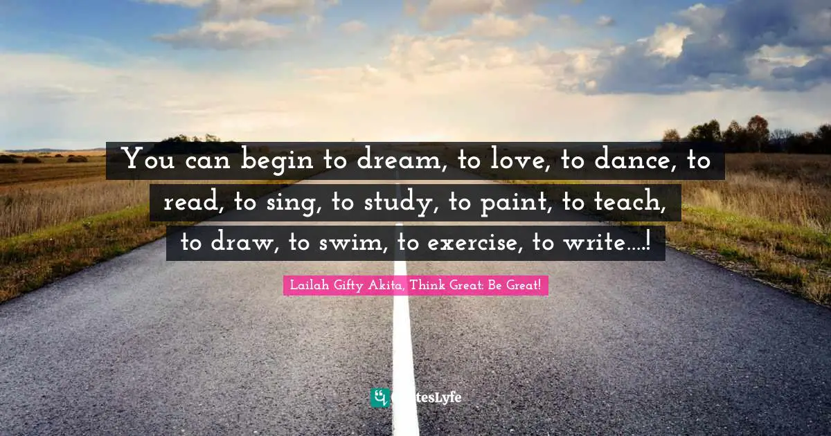You can begin to dream, to love, to dance, to read, to sing, to study, to paint, to teach, to draw, to swim, to exercise, to write….!