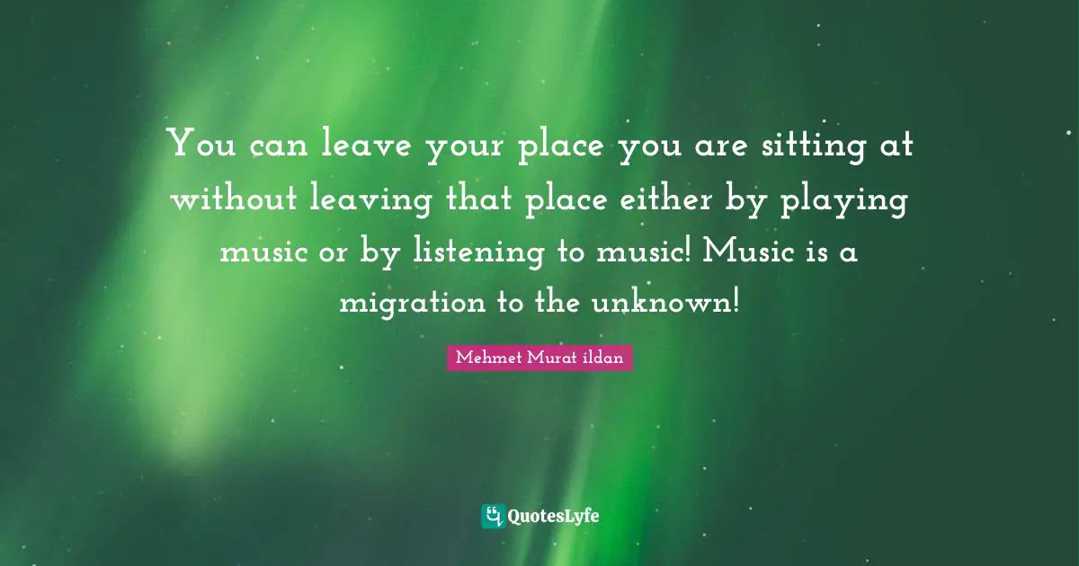 You can leave your place you are sitting at without leaving that place either by playing music or by listening to music! Music is a migration to the unknown!