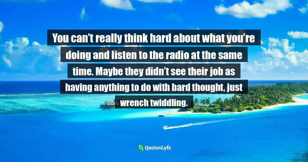 You can’t really think hard about what you’re doing and listen to the radio at the same time. Maybe they didn’t see their job as having anything to do with hard thought, just wrench twiddling.