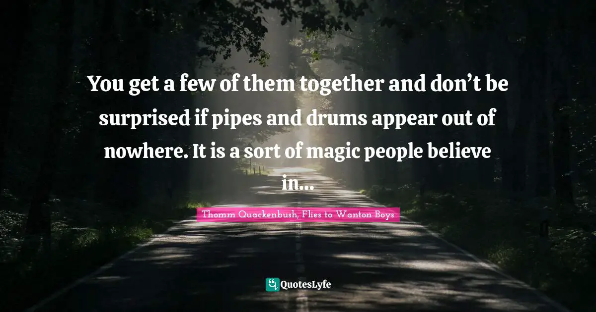 You get a few of them together and don’t be surprised if pipes and drums appear out of nowhere. It is a sort of magic people believe in…