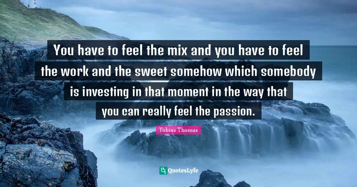 You have to feel the mix and you have to feel the work and the sweet somehow which somebody is investing in that moment in the way that you can really feel the passion.