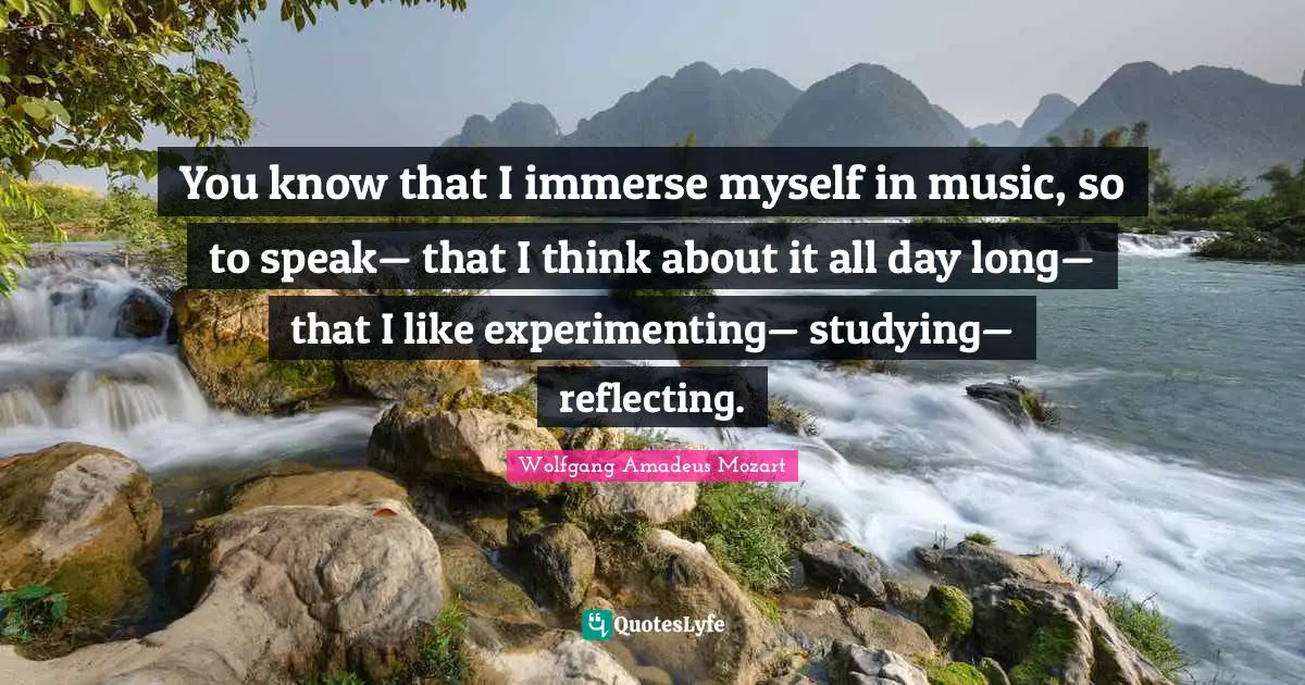 You know that I immerse myself in music, so to speak— that I think about it all day long— that I like experimenting— studying— reflecting.