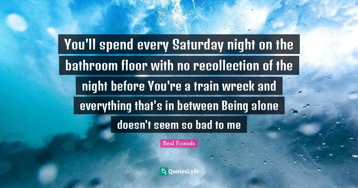 You'll spend every Saturday night on the bathroom floor with no recollection of the night before You're a train wreck and everything that's in between Being alone doesn't seem so bad to me