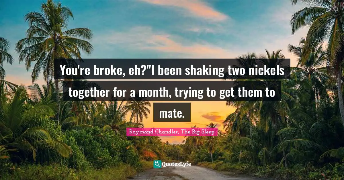 You're broke, eh?"I been shaking two nickels together for a month, trying to get them to mate.