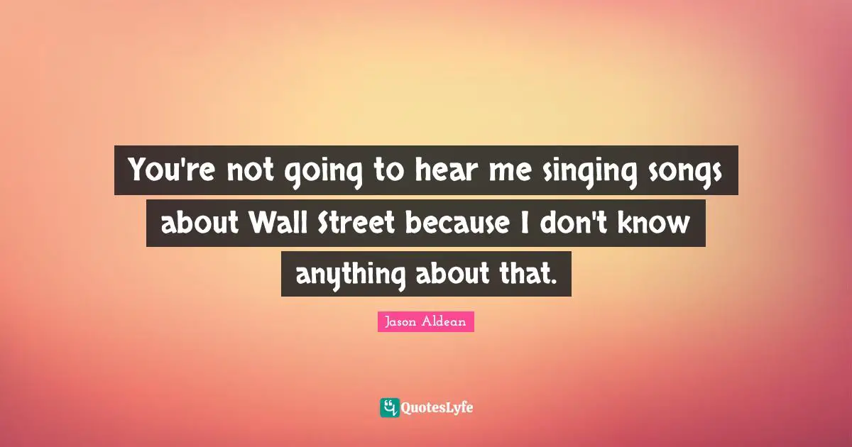 You're not going to hear me singing songs about Wall Street because I don't know anything about that.