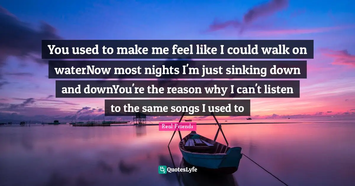 You used to make me feel like I could walk on waterNow most nights I'm just sinking down and downYou're the reason why I can't listen to the same songs I used to