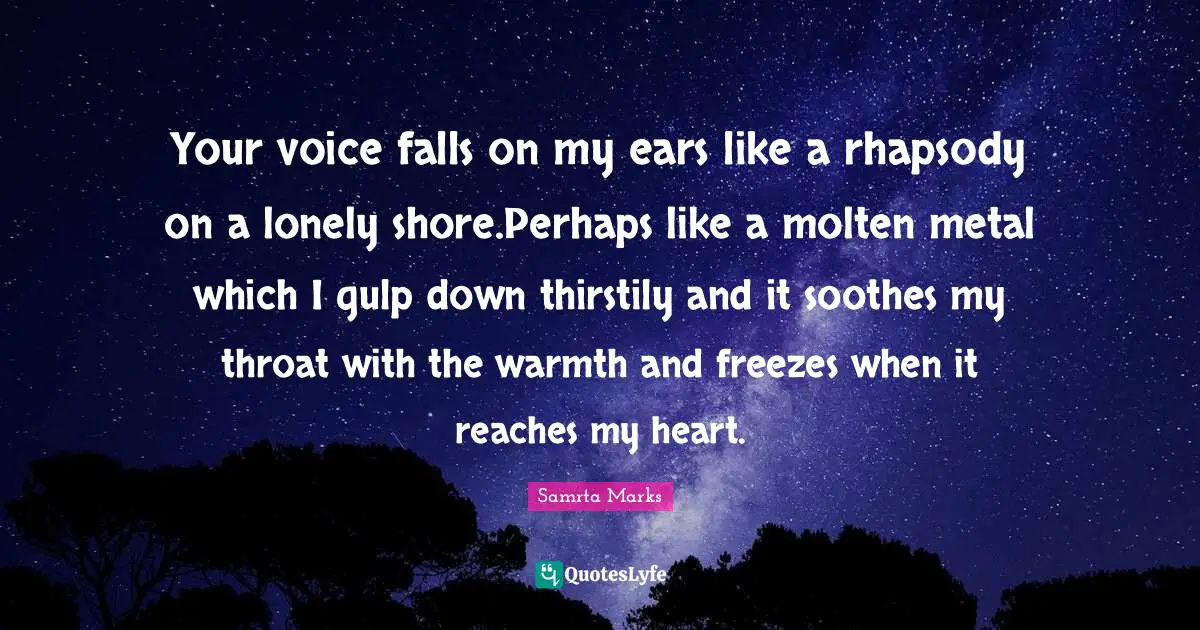Your voice falls on my ears like a rhapsody on a lonely shore.Perhaps like a molten metal which I gulp down thirstily and it soothes my throat with the warmth and freezes when it reaches my heart.