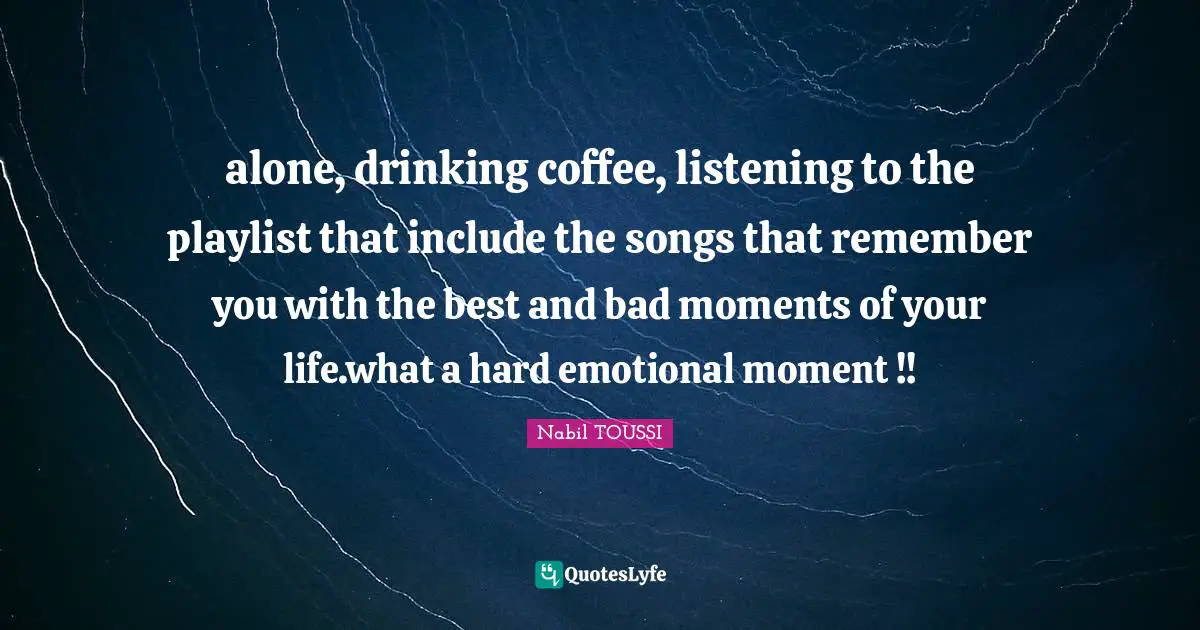 alone, drinking coffee, listening to the playlist that include the songs that remember you with the best and bad moments of your life.what a hard emotional moment !!