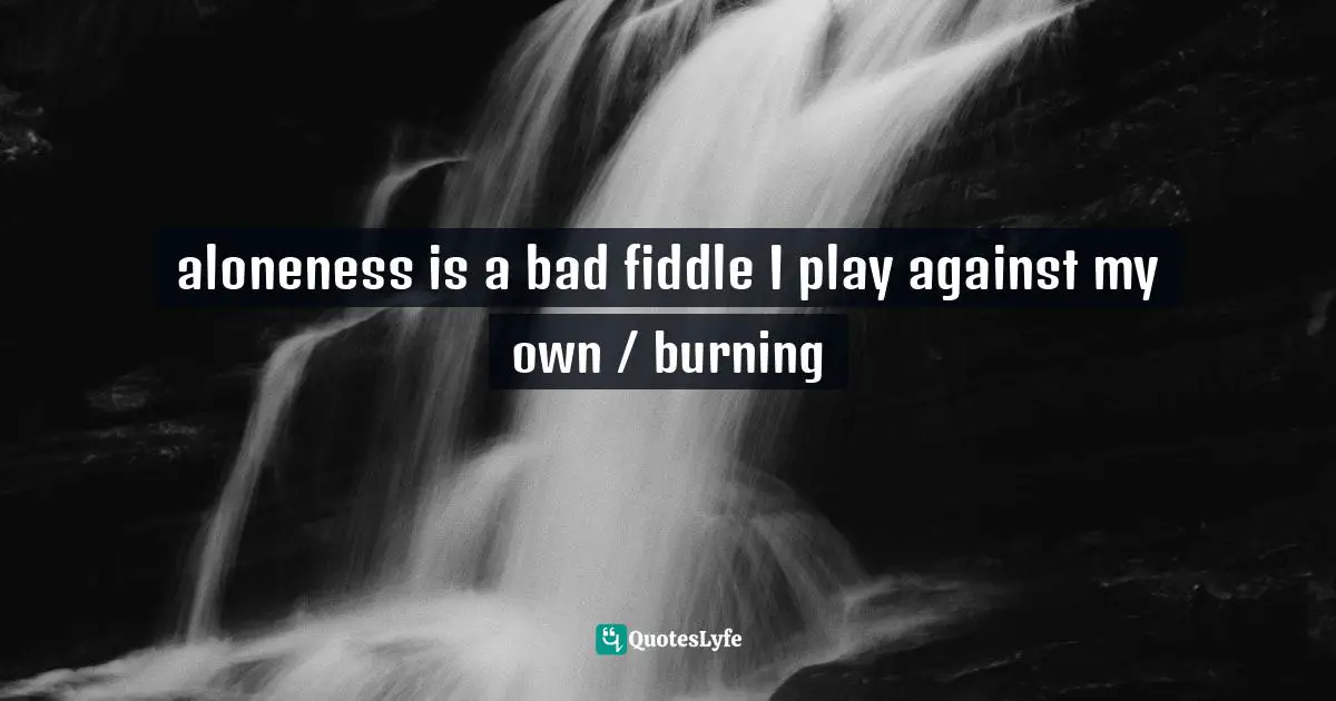 aloneness is a bad fiddle I play against my own / burning