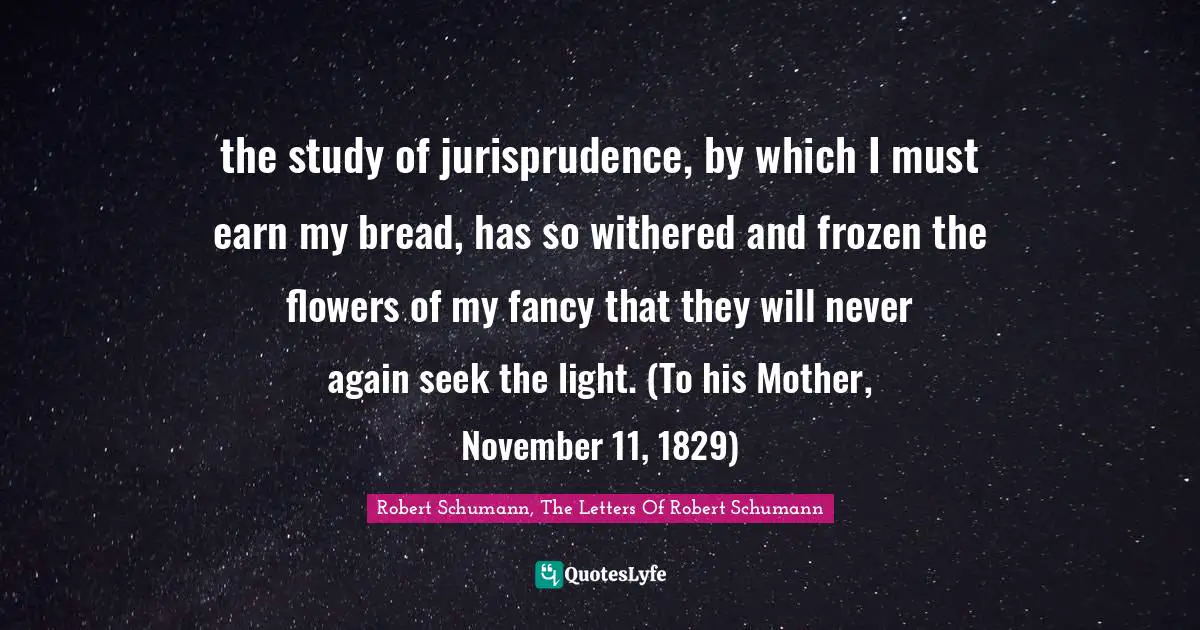 the study of jurisprudence, by which I must earn my bread, has so withered and frozen the flowers of my fancy that they will never again seek the light. (To his Mother, November 11, 1829)