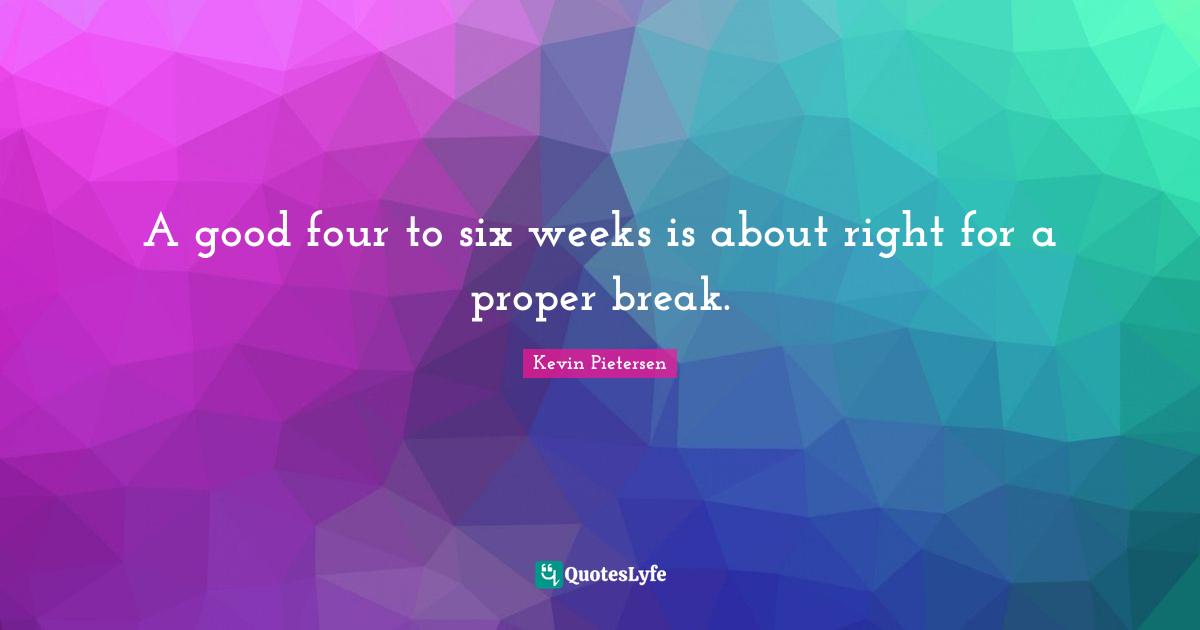 A good four to six weeks is about right for a proper break.