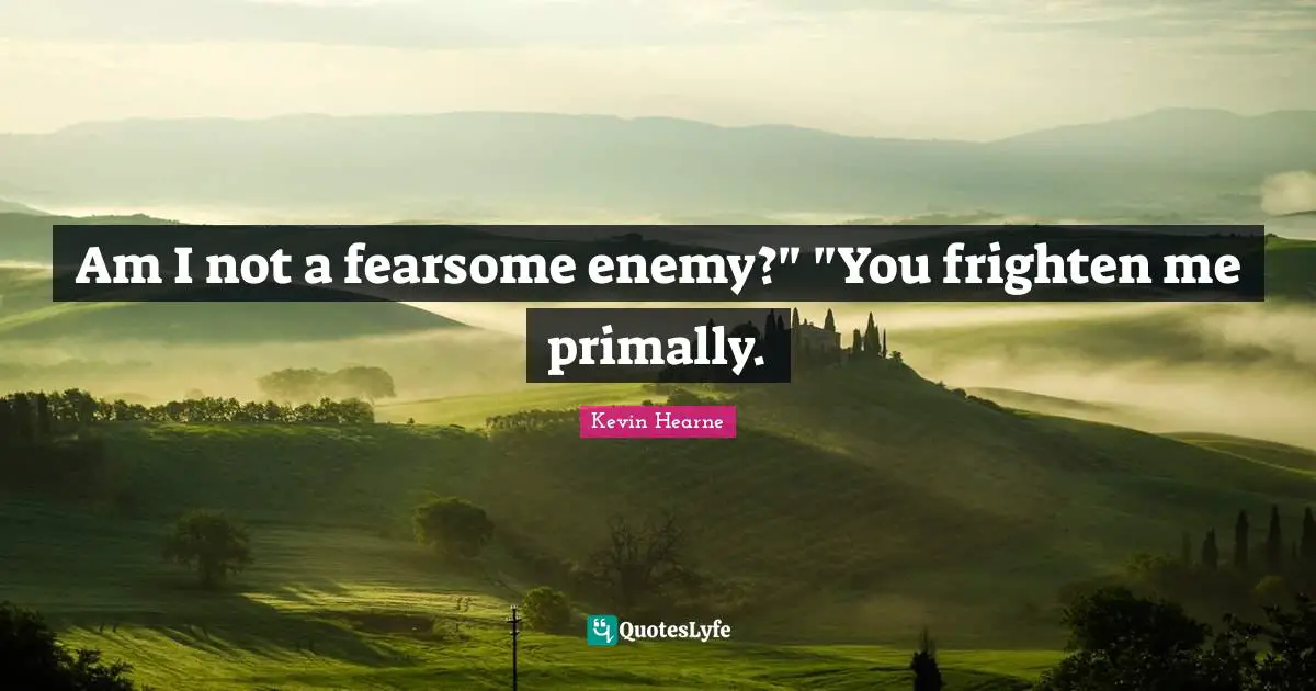 Am I not a fearsome enemy?" "You frighten me primally.