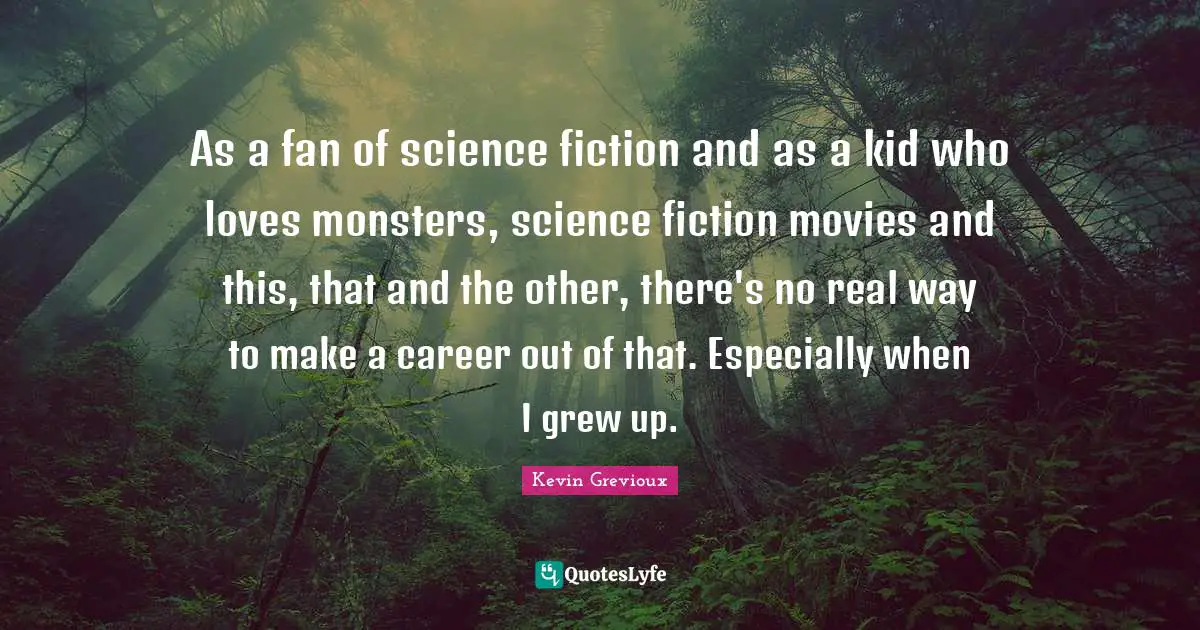 As a fan of science fiction and as a kid who loves monsters, science fiction movies and this, that and the other, there's no real way to make a career out of that. Especially when I grew up.