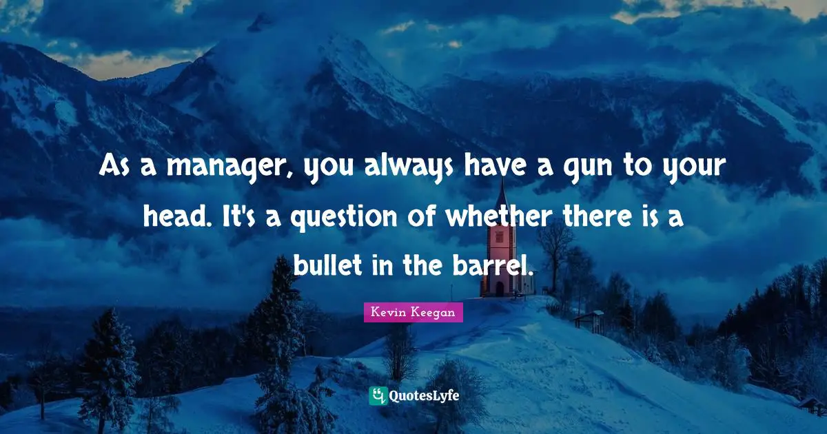 As a manager, you always have a gun to your head. It's a question of whether there is a bullet in the barrel.