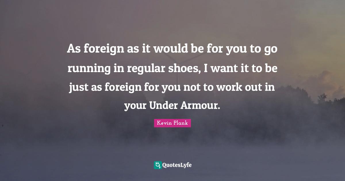 As foreign as it would be for you to go running in regular shoes, I want it to be just as foreign for you not to work out in your Under Armour.