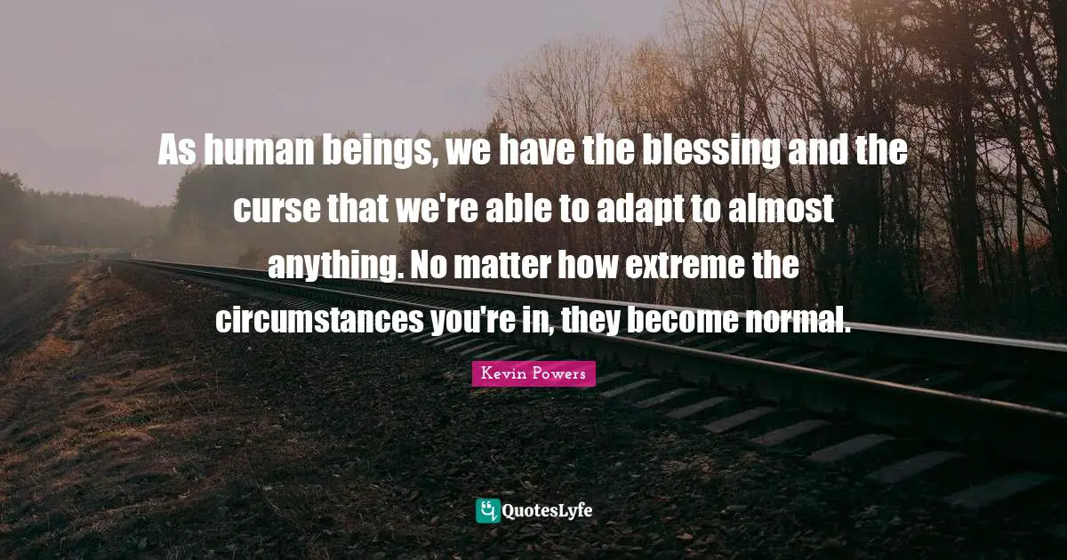 As human beings, we have the blessing and the curse that we're able to adapt to almost anything. No matter how extreme the circumstances you're in, they become normal.