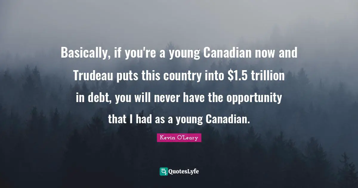 Basically, if you're a young Canadian now and Trudeau puts this country into $1.5 trillion in debt, you will never have the opportunity that I had as a young Canadian.
