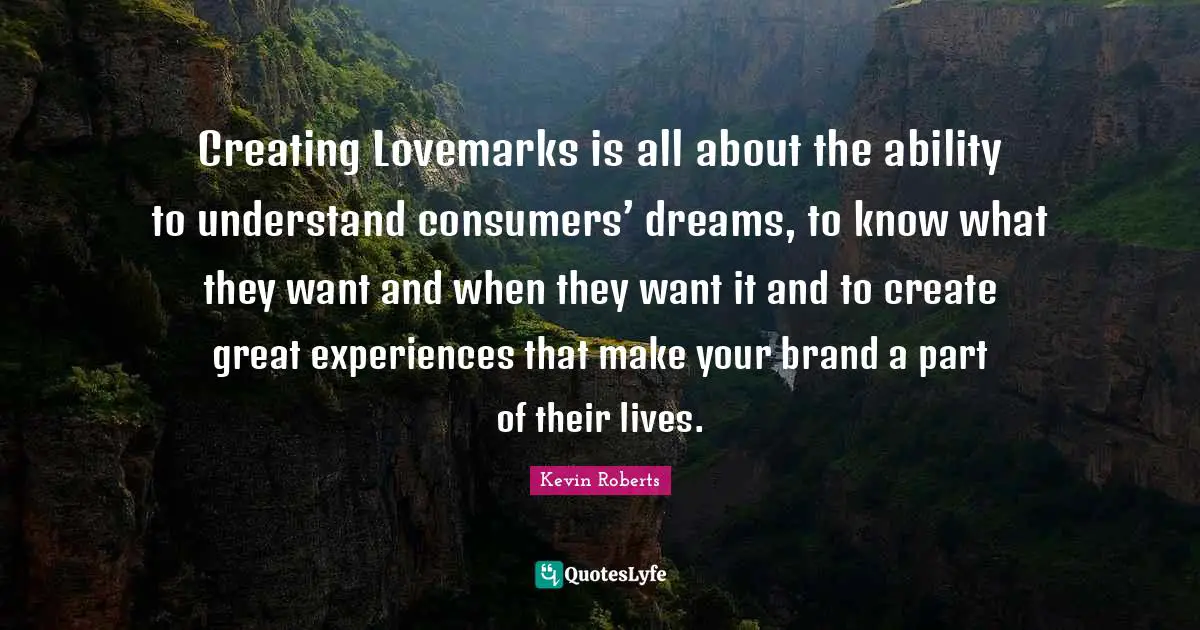 Creating Lovemarks is all about the ability to understand consumers’ dreams, to know what they want and when they want it and to create great experiences that make your brand a part of their lives.