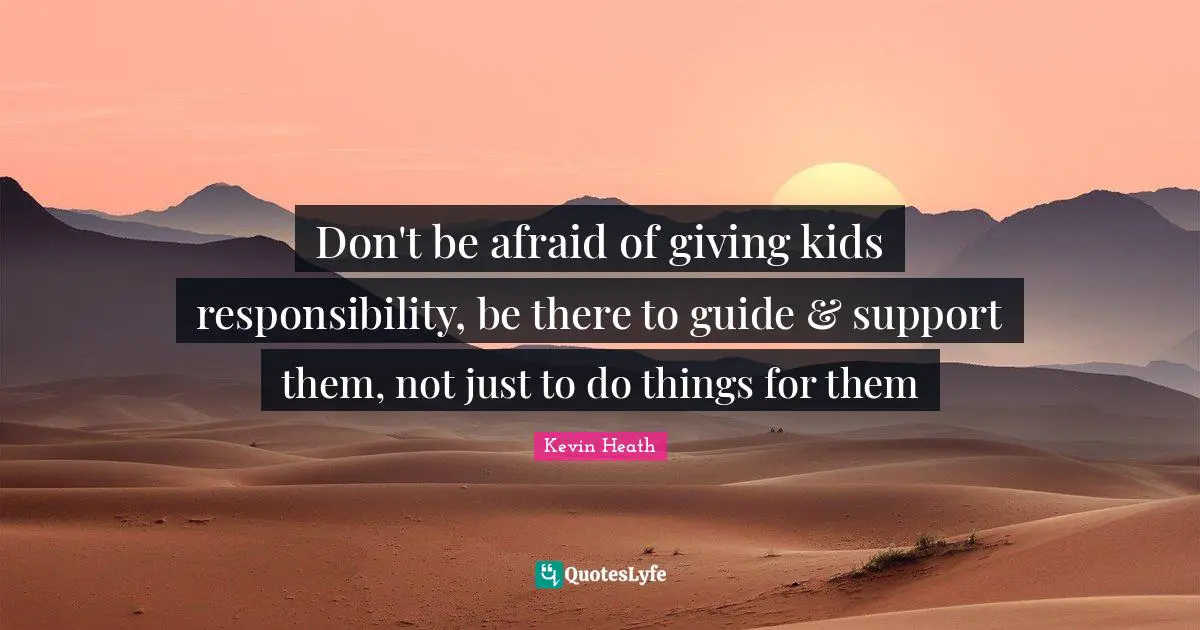 Don't be afraid of giving kids responsibility, be there to guide & support them, not just to do things for them