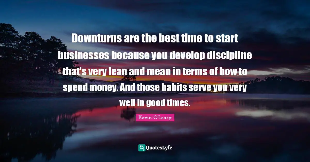 Downturns are the best time to start businesses because you develop discipline that's very lean and mean in terms of how to spend money. And those habits serve you very well in good times.