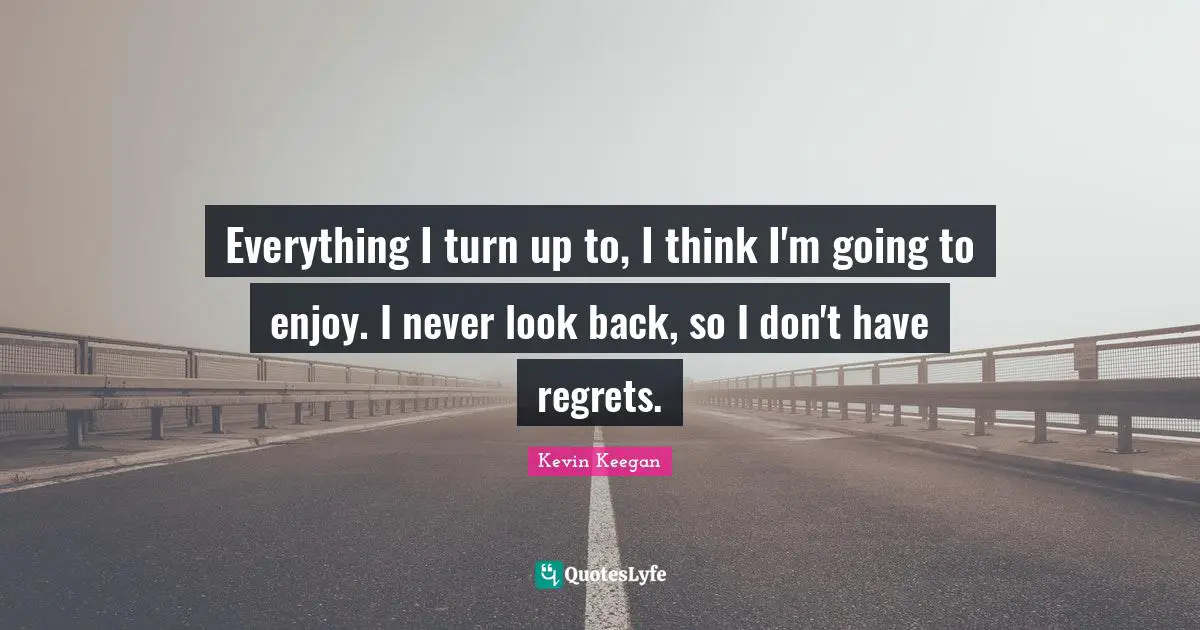 Everything I turn up to, I think I'm going to enjoy. I never look back, so I don't have regrets.