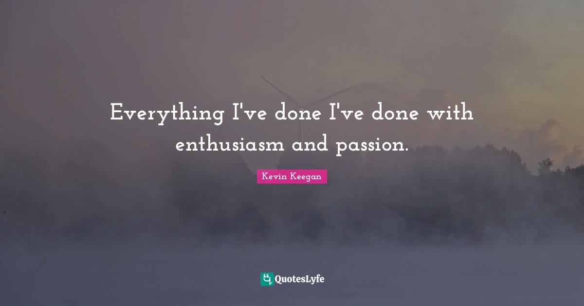 Everything I've done I've done with enthusiasm and passion.